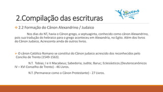 2.Compilação das escrituras
 2.2 Formação do Cânon Alexandrino / Judaico
Nos dias do NT, havia o Cânon grego, a septuaginta, conhecido como cânon Alexandrino,
pois sua tradução do hebraico para o grego aconteceu em Alexandria, no Egito. Além dos livros
do Cânon Judaico, Acrescenta ainda de outros livros.
 O cânon Católico Romano se constitui do Cânon judaico acrescido dos reconhecidos pelo
Concílio de Trento (1549-1563).
N.T. Tobias; I e II Macabeus; Sabedoria; Judite; Baruc; Eclesiásticos.(Deuterocanônicos
IV – XVI Conselho de Trento) - 46 Livros.
N.T. (Permanece como o Cânon Protestante) - 27 Livros.
 