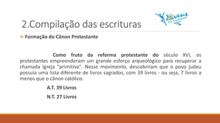 2.Compilação das escrituras
 Formação do Cânon Protestante
Como fruto da reforma protestante do século XVI, os
protestantes empreenderam um grande esforço arqueológico para recuperar a
chamada Igreja "primitiva". Nesse movimento, descobriram que o povo judeu
possuía uma lista diferente de livros sagrados, com 39 livros - ou seja, 7 livros a
menos que o cânon católico.
A.T. 39 Livros
N.T. 27 Livros
 