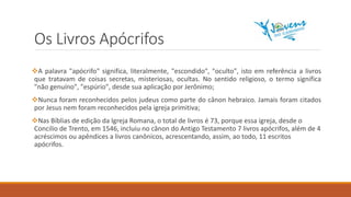 Os Livros Apócrifos
A palavra "apócrifo" significa, literalmente, "escondido", "oculto", isto em referência a livros
que tratavam de coisas secretas, misteriosas, ocultas. No sentido religioso, o termo significa
"não genuíno", "espúrio", desde sua aplicação por Jerônimo;
Nunca foram reconhecidos pelos judeus como parte do cânon hebraico. Jamais foram citados
por Jesus nem foram reconhecidos pela igreja primitiva;
Nas Bíblias de edição da Igreja Romana, o total de livros é 73, porque essa igreja, desde o
Concilio de Trento, em 1546, incluiu no cânon do Antigo Testamento 7 livros apócrifos, além de 4
acréscimos ou apêndices a livros canônicos, acrescentando, assim, ao todo, 11 escritos
apócrifos.
 