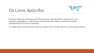 Os Livros Apócrifos
Os livros Apócrifos não fazem parte das Escrituras Sagradas porque apresentam erros
históricos, geográficos e anacronismo. Ensinam doutrinas falsas e incentivam práticas
divergentes das Escrituras inspiradas;
O estilo destoa das escrituras Canônicas e faltam-lhes o caráter divino e a autoridade profética.
 