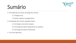 Sumário
1. Formação das escrituras ao longo dos séculos.
1.1 Tradição oral;
1.2 Pedras, papiros e pergaminhos.
2. Compilação dos escritos sagrados Cânon.
2.1 Formação e do Canon Judaico;
2.2 Formação do Cânon Alexandrino ou Católico;
2.3 Formação do Cânon Protestante.
3. Os Livros Apócrifos.
 