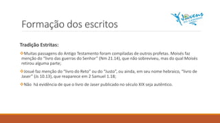 Formação dos escritos
Tradição Estritas:
Muitas passagens do Antigo Testamento foram compiladas de outros profetas. Moisés faz
menção do “livro das guerras do Senhor” (Nm 21.14), que não sobreviveu, mas do qual Moisés
retirou alguma parte;
Josué faz menção do “livro do Reto” ou do “Justo”, ou ainda, em seu nome hebraico, “livro de
Jaser” (Js 10.13), que reaparece em 2 Samuel 1.18;
Não há evidência de que o livro de Jaser publicado no século XIX seja autêntico.
 