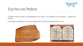 Escrita nas Pedras
 Pedras foram usadas na Mesopotâmia, no Egito e na Palestina, por exemplo, a pedras de
Roseta.
Na bíblia há citação de seu uso em Êxodo 24:12; 32:15 e Deuteronômio 27:2,3
 