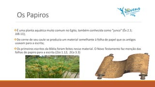 Os Papiros
É uma planta aquática muito comum no Egito, também conhecida como “junco” (Êx 2.3;
Jó8.11);
Do cerne de seu caule se produzia um material semelhante à folha de papel que os antigos
usavam para a escrita;
Os primeiros escritos da Bíblia foram feitos nesse material. O Novo Testamento faz menção das
folhas de papiro para a escrita (2Jo 1.12; 2Co 3.3)
 