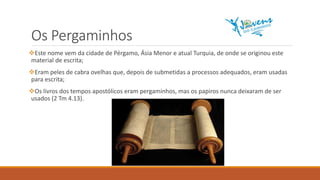 Os Pergaminhos
Este nome vem da cidade de Pérgamo, Ásia Menor e atual Turquia, de onde se originou este
material de escrita;
Eram peles de cabra ovelhas que, depois de submetidas a processos adequados, eram usadas
para escrita;
Os livros dos tempos apostólicos eram pergaminhos, mas os papiros nunca deixaram de ser
usados (2 Tm 4.13).
 