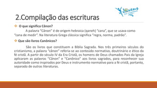 2.Compilação das escrituras
 O que significa Cânon?
A palavra “Cânon” é de origem hebraica (qaneh) “cana”, que se usava como
“cana de medir”. Na literatura Grega clássica significa “regra, norma, padrão”.
 Que são livros Canônicos?
São os livros que constituem a Bíblia Sagrada. Nos três primeiros séculos do
cristianismo, a palavra “cânon” referia-se ao conteúdo normativo, doutrinário e ético da
fé cristã. A partir do século IV da Era Cristã, os homens de Deus chamados Pais da Igreja
aplicaram as palavras “Cânon” e “Canônico” aos livros sagrados, para reconhecer sua
autoridade como inspirados por Deus e instrumento normativo para a fé cristã, portanto,
separado de outras literaturas.
 