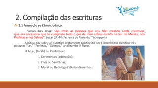 2. Compilação das escrituras
 2.1 Formação do Cânon Judaico
“Jesus lhes disse: São estas as palavras que vos falei estando ainda convosco,
que era necessário que se cumprisse tudo o que de mim estava escrito na Lei de Moisés, nos
Profetas e nos Salmos”. Lucas 24:44 (Ferreira de Almeida, Thompson)
A bíblia dos judeus é o Antigo Testamento conhecido por (Tanach) que significa três
palavras “Lei,” “Profetas,” “Salmos,” totalizando 24 livros.
# A Lei, (Torah) ou Pentateuco
1. Cerimoniais (adoração);
2. Civis ou Sanitárias;
3. Moral ou Decálogo (10 mandamentos).
 