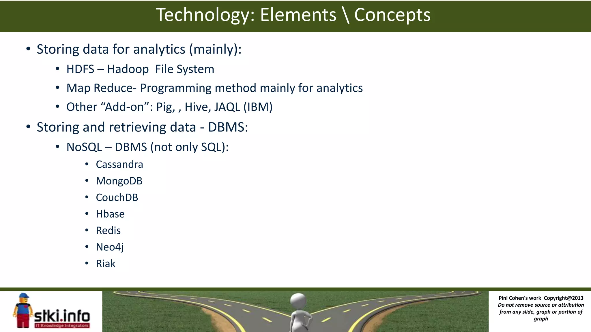 Technology: Elements  Concepts
• Storing data for analytics (mainly):
• HDFS – Hadoop File System
• Map Reduce- Programming method mainly for analytics
• Other “Add-on”: Pig, , Hive, JAQL (IBM)
• Storing and retrieving data - DBMS:
• NoSQL – DBMS (not only SQL):
• Cassandra
• MongoDB
• CouchDB
• Hbase
• Redis
• Neo4j
• Riak
Pini Cohen's work Copyright@2013
Do not remove source or attribution
from any slide, graph or portion of
graph
 