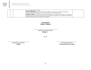 esfuerzo categorizando los conceptos.
                            Procesos Mentales: Se pueden alinear procesos complejos, como la escritura y procesos más simples que
                            encierran una serie de actividades que no es necesario realizar en una serie especifica de pasos.
                            Procesos Físicos:           Estos dependen del área de aprendizaje y de lo complejo de la actividad. Se presentan en
                            actividades como las que se dan en los procesos de lectura (movimientos oculares) a las que se presentan en movimientos
                            para realizar ejercicios físicos que requieren fuerza y equilibrio.




                                                                     ATENTAMENTE
                                                                  “PIENSA Y TRABAJA”


                                                ______________________________________
                                                       Nombre y firma del profesor
                                                              Biología II


                                                                            Vo. Bo.


__________________________________                                                                              _______________________________
      Presidente de academia                                                                                          Jefe del Departamento
             Biología                                                                                                  Ciencias Naturales y de la Salud




                                                                               16
 