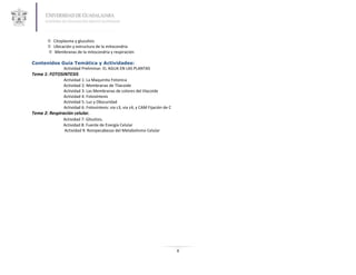  Citoplasma y glucolisis
        Ubicación y estructura de la mitocondria
        Membranas de la mitocondria y respiración

Contenidos Guía Temática y Actividades:
            Actividad Preliminar: EL AGUA EN LAS PLANTAS
Tema 1: FOTOSINTESIS
               Actividad 1: La Maquinita Fotonica
               Actividad 2: Membranas de Tilacoide
               Actividad 3: Las Membranas de colores del tilacoide
               Actividad 4: Fotosíntesis
               Actividad 5: Luz y Obscuridad
               Actividad 6: Fotosíntesis: via c3, via c4, y CAM Fijación de C
Tema 2: Respiración celular.
               Actividad 7: Glicolisis.
               Actividad 8: Fuente de Energía Celular
               Actividad 9: Rompecabezas del Metabolismo Celular




                                                                                8
 