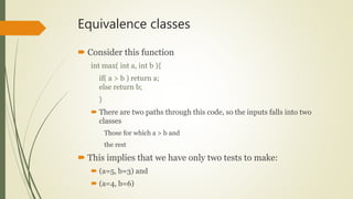 Equivalence classes
 Consider this function
int max( int a, int b ){
if( a > b ) return a;
else return b;
}
 There are two paths through this code, so the inputs falls into two
classes
Those for which a > b and
the rest
 This implies that we have only two tests to make:
 (a=5, b=3) and
 (a=4, b=6)
 