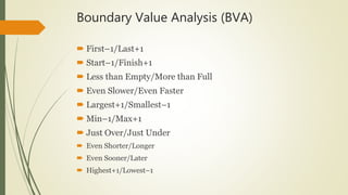 Boundary Value Analysis (BVA)
 First–1/Last+1
 Start–1/Finish+1
 Less than Empty/More than Full
 Even Slower/Even Faster
 Largest+1/Smallest–1
 Min–1/Max+1
 Just Over/Just Under
 Even Shorter/Longer
 Even Sooner/Later
 Highest+1/Lowest–1
 