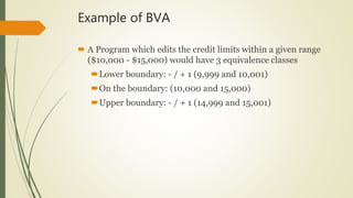 Example of BVA
 A Program which edits the credit limits within a given range
($10,000 - $15,000) would have 3 equivalence classes
Lower boundary: - / + 1 (9,999 and 10,001)
On the boundary: (10,000 and 15,000)
Upper boundary: - / + 1 (14,999 and 15,001)
 