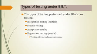 Types of testing under B.B.T.
The types of testing performed under Black box
testing
Integration testing (partial)
System testing
Acceptance testing
Regression testing (partial)
Testing after new changes are made
 
