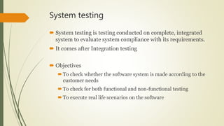 System testing
 System testing is testing conducted on complete, integrated
system to evaluate system compliance with its requirements.
 It comes after Integration testing
 Objectives
To check whether the software system is made according to the
customer needs
To check for both functional and non-functional testing
To execute real life scenarios on the software
 