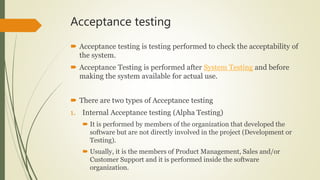 Acceptance testing
 Acceptance testing is testing performed to check the acceptability of
the system.
 Acceptance Testing is performed after System Testing and before
making the system available for actual use.
 There are two types of Acceptance testing
1. Internal Acceptance testing (Alpha Testing)
 It is performed by members of the organization that developed the
software but are not directly involved in the project (Development or
Testing).
 Usually, it is the members of Product Management, Sales and/or
Customer Support and it is performed inside the software
organization.
 