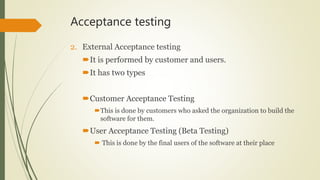 Acceptance testing
2. External Acceptance testing
It is performed by customer and users.
It has two types
Customer Acceptance Testing
This is done by customers who asked the organization to build the
software for them.
User Acceptance Testing (Beta Testing)
 This is done by the final users of the software at their place
 