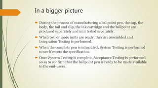 In a bigger picture
 During the process of manufacturing a ballpoint pen, the cap, the
body, the tail and clip, the ink cartridge and the ballpoint are
produced separately and unit tested separately.
 When two or more units are ready, they are assembled and
Integration Testing is performed.
 When the complete pen is integrated, System Testing is performed
to see if meets the specification.
 Once System Testing is complete, Acceptance Testing is performed
so as to confirm that the ballpoint pen is ready to be made available
to the end-users.
 