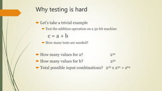Why testing is hard
 Let’s take a trivial example
 Test the addition operation on a 32-bit machine
c = a + b
 How many tests are needed?
 How many values for a? 232
 How many values for b? 232
 Total possible input combinations? 232 x 232 = 264
 
