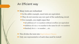 An Efficient way
 Many tests are redundant
In the adder example, most tests are equivalent.
They do not exercise any new part of the underlying circuit
For example, you might argue that
all additions of +ve numbers without overflow are equivalent
Addition of 0 to a +ve number is the same for all +ve numbers
Similarly for 0 + -ve number … etc.
 This divides the tests into Equivalence Classes
 Only one representative of each class need be tested!
 