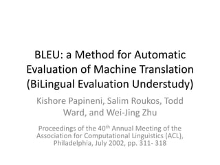 BLEU: a Method for Automatic
Evaluation of Machine Translation
(BiLingual Evaluation Understudy)
  Kishore Papineni, Salim Roukos, Todd
        Ward, and Wei-Jing Zhu
  Proceedings of the 40th Annual Meeting of the
  Association for Computational Linguistics (ACL),
       Philadelphia, July 2002, pp. 311- 318
 