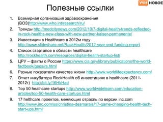 Полезные ссылки
1. Всемирная организация здравоохранения
(ВОЗ)http://www.who.int/research/ru/
2. Тренды http://medcitynews.com/2012/10/7-digital-health-trends-reflected-
in-rock-healths-new-class-with-new-partner-kaiser-permanente/
3. Инвестиции в Healthcare в 2012м году
http://www.slideshare.net/RockHealth/2012-year-end-funding-report
4. Список стартапов в области healthcare
http://rockhealth.com/resources/digital-health-startup-list/
5. ЦРУ – факты о России https://www.cia.gov/library/publications/the-world-
factbook/geos/rs.html
6. Разные показатели качества жизни http://www.worldlifeexpectancy.com/
7. Отчет инкубатора RockHealth об инвестициях в healthcare (2011-
2012г) http://bit.ly/16HkHad
8. Top 50 healhcare startups http://www.worldwidelearn.com/education-
articles/top-50-health-care-startups.html
9. 17 helthcare проектов, меняющих отрасль по версии inc.com
http://www.inc.com/ss/christina-desmarais/17-game-changing-health-tech-
start-ups.html
 