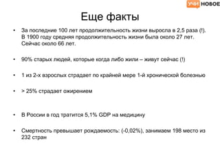 Еще факты
• За последние 100 лет продолжительность жизни выросла в 2,5 раза (!).
В 1900 году средняя продолжительность жизни была около 27 лет.
Сейчас около 66 лет.
• 90% старых людей, которые когда либо жили – живут сейчас (!)
• 1 из 2-х взрослых страдает по крайней мере 1-й хронической болезнью
• > 25% страдает ожирением
• В России в год тратится 5,1% GDP на медицину
• Смертность превышает рождаемость: (-0,02%), занимаем 198 место из
232 стран
 