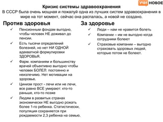 Кризис системы здравоохранения
В СССР была очень мощная и пожалуй одна из лучших систем здравоохранения в
мире на тот момент, сейчас она распалась, а новой не создано.
Против здоровья
 Пенсионным фондам выгодно,
чтобы человек НЕ доживал до
пенсии.
 Есть тысячи определений
болезней, но нет НИ ОДНОЙ
адекватной формулировки
ЗДОРОВЬЯ.
 Фарм. компаниям и большинству
врачей объективно выгодно чтобы
человек БОЛЕЛ: постоянно и
неизлечимо. Нет мотивации на
здоровье.
 Цинизм прост - лечи или не лечи,
все равно ВСЕ умирают: кто-то
раньше, кто-то позже
 Людям в развитых странах
экономически НЕ выгодно рожать
более 1-го ребенка. Статистически,
популяция сохраняется при
рождаемости 2,3 ребенка на семью.
За здоровье
 Люди – нам не нравится болеть
 Компании – им не выгодно когда
сотрудники болеют
 Страховые компании – выгодно
страховать здоровых людей,
которые потом не болеют.
 