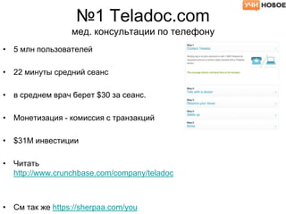 №1 Teladoc.com
мед. консультации по телефону
• 5 млн пользователей
• 22 минуты средний сеанс
• в среднем врач берет $30 за сеанс.
• Монетизация - комиссия с транзакций
• $31М инвестиции
• Читать
http://www.crunchbase.com/company/teladoc
• См так же https://sherpaa.com/you
 