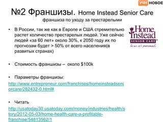 №2 Франшизы. Home Instead Senior Care
франшиза по уходу за престарелыми
• В России, так же как в Европе и США стремительно
растет количество престарелых людей. Уже сейчас
людей «за 60 лет» около 30%, к 2050 году их по
прогнозам будет > 50% от всего населения(в
развитых странах)
• Стоимость франшизы – около $100k
• Параметры франшизы:
http://www.entrepreneur.com/franchises/homeinsteadseni
orcare/282432-0.html#
• Читать
http://usatoday30.usatoday.com/money/industries/health/s
tory/2012-05-03/home-health-care-a-profitable-
franchise/54813562/1
 