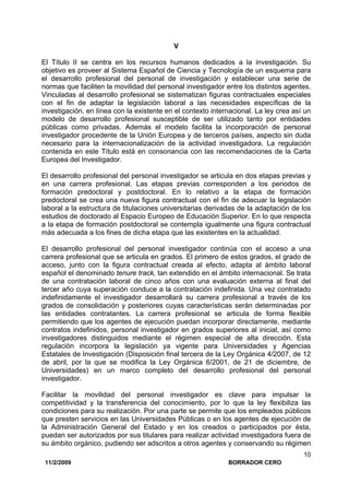 11/2/2009 BORRADOR CERO
10
V
El Título II se centra en los recursos humanos dedicados a la investigación. Su
objetivo es proveer al Sistema Español de Ciencia y Tecnología de un esquema para
el desarrollo profesional del personal de investigación y establecer una serie de
normas que faciliten la movilidad del personal investigador entre los distintos agentes.
Vinculadas al desarrollo profesional se sistematizan figuras contractuales especiales
con el fin de adaptar la legislación laboral a las necesidades específicas de la
investigación, en línea con la existente en el contexto internacional. La ley crea así un
modelo de desarrollo profesional susceptible de ser utilizado tanto por entidades
públicas como privadas. Además el modelo facilita la incorporación de personal
investigador procedente de la Unión Europea y de terceros países, aspecto sin duda
necesario para la internacionalización de la actividad investigadora. La regulación
contenida en este Título está en consonancia con las recomendaciones de la Carta
Europea del Investigador.
El desarrollo profesional del personal investigador se articula en dos etapas previas y
en una carrera profesional. Las etapas previas corresponden a los periodos de
formación predoctoral y postdoctoral. En lo relativo a la etapa de formación
predoctoral se crea una nueva figura contractual con el fin de adecuar la legislación
laboral a la estructura de titulaciones universitarias derivadas de la adaptación de los
estudios de doctorado al Espacio Europeo de Educación Superior. En lo que respecta
a la etapa de formación postdoctoral se contempla igualmente una figura contractual
más adecuada a los fines de dicha etapa que las existentes en la actualidad.
El desarrollo profesional del personal investigador continúa con el acceso a una
carrera profesional que se articula en grados. El primero de estos grados, el grado de
acceso, junto con la figura contractual creada al efecto, adapta al ámbito laboral
español el denominado tenure track, tan extendido en el ámbito internacional. Se trata
de una contratación laboral de cinco años con una evaluación externa al final del
tercer año cuya superación conduce a la contratación indefinida. Una vez contratado
indefinidamente el investigador desarrollará su carrera profesional a través de los
grados de consolidación y posteriores cuyas características serán determinadas por
las entidades contratantes. La carrera profesional se articula de forma flexible
permitiendo que los agentes de ejecución puedan incorporar directamente, mediante
contratos indefinidos, personal investigador en grados superiores al inicial, así como
investigadores distinguidos mediante el régimen especial de alta dirección. Esta
regulación incorpora la legislación ya vigente para Universidades y Agencias
Estatales de Investigación (Disposición final tercera de la Ley Orgánica 4/2007, de 12
de abril, por la que se modifica la Ley Orgánica 6/2001, de 21 de diciembre, de
Universidades) en un marco completo del desarrollo profesional del personal
investigador.
Facilitar la movilidad del personal investigador es clave para impulsar la
competitividad y la transferencia del conocimiento, por lo que la ley flexibiliza las
condiciones para su realización. Por una parte se permite que los empleados públicos
que presten servicios en las Universidades Públicas o en los agentes de ejecución de
la Administración General del Estado y en los creados o participados por ésta,
puedan ser autorizados por sus titulares para realizar actividad investigadora fuera de
su ámbito orgánico, pudiendo ser adscritos a otros agentes y conservando su régimen
 