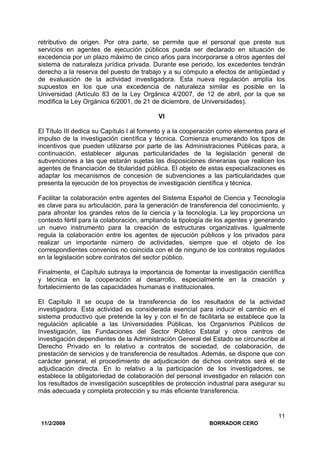 11/2/2009 BORRADOR CERO
11
retributivo de origen. Por otra parte, se permite que el personal que preste sus
servicios en agentes de ejecución públicos pueda ser declarado en situación de
excedencia por un plazo máximo de cinco años para incorporarse a otros agentes del
sistema de naturaleza jurídica privada. Durante ese periodo, los excedentes tendrán
derecho a la reserva del puesto de trabajo y a su cómputo a efectos de antigüedad y
de evaluación de la actividad investigadora. Esta nueva regulación amplía los
supuestos en los que una excedencia de naturaleza similar es posible en la
Universidad (Artículo 83 de la Ley Orgánica 4/2007, de 12 de abril, por la que se
modifica la Ley Orgánica 6/2001, de 21 de diciembre, de Universidades).
VI
El Título III dedica su Capítulo I al fomento y a la cooperación como elementos para el
impulso de la investigación científica y técnica. Comienza enumerando los tipos de
incentivos que pueden utilizarse por parte de las Administraciones Públicas para, a
continuación, establecer algunas particularidades de la legislación general de
subvenciones a las que estarán sujetas las disposiciones dinerarias que realicen los
agentes de financiación de titularidad pública. El objeto de estas especializaciones es
adaptar los mecanismos de concesión de subvenciones a las particularidades que
presenta la ejecución de los proyectos de investigación científica y técnica.
Facilitar la colaboración entre agentes del Sistema Español de Ciencia y Tecnología
es clave para su articulación, para la generación de transferencia del conocimiento, y
para afrontar los grandes retos de la ciencia y la tecnología. La ley proporciona un
contexto fértil para la colaboración, ampliando la tipología de los agentes y generando
un nuevo instrumento para la creación de estructuras organizativas. Igualmente
regula la colaboración entre los agentes de ejecución públicos y los privados para
realizar un importante número de actividades, siempre que el objeto de los
correspondientes convenios no coincida con el de ninguno de los contratos regulados
en la legislación sobre contratos del sector público.
Finalmente, el Capítulo subraya la importancia de fomentar la investigación científica
y técnica en la cooperación al desarrollo, especialmente en la creación y
fortalecimiento de las capacidades humanas e institucionales.
El Capítulo II se ocupa de la transferencia de los resultados de la actividad
investigadora. Esta actividad es considerada esencial para inducir el cambio en el
sistema productivo que pretende la ley y con el fin de facilitarla se establece que la
regulación aplicable a las Universidades Públicas, los Organismos Públicos de
Investigación, las Fundaciones del Sector Público Estatal y otros centros de
investigación dependientes de la Administración General del Estado se circunscribe al
Derecho Privado en lo relativo a contratos de sociedad, de colaboración, de
prestación de servicios y de transferencia de resultados. Además, se dispone que con
carácter general, el procedimiento de adjudicación de dichos contratos será el de
adjudicación directa. En lo relativo a la participación de los investigadores, se
establece la obligatoriedad de colaboración del personal investigador en relación con
los resultados de investigación susceptibles de protección industrial para asegurar su
más adecuada y completa protección y su más eficiente transferencia.
 