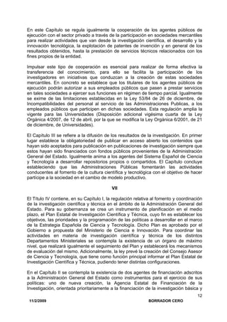 11/2/2009 BORRADOR CERO
12
En este Capítulo se regula igualmente la cooperación de los agentes públicos de
ejecución con el sector privado a través de la participación en sociedades mercantiles
para realizar actividades que van desde la investigación científica, el desarrollo y la
innovación tecnológica, la explotación de patentes de invención y en general de los
resultados obtenidos, hasta la prestación de servicios técnicos relacionados con los
fines propios de la entidad.
Impulsar este tipo de cooperación es esencial para realizar de forma efectiva la
transferencia del conocimiento, para ello se facilita la participación de los
investigadores en iniciativas que conduzcan a la creación de estas sociedades
mercantiles. En concreto se establece que los titulares de los agentes públicos de
ejecución podrán autorizar a sus empleados públicos que pasen a prestar servicios
en tales sociedades a ejercer sus funciones en régimen de tiempo parcial. Igualmente
se exime de las limitaciones establecidas en la Ley 53/84 de 26 de diciembre, de
Incompatibilidades del personal al servicio de las Administraciones Publicas, a los
empleados públicos que participen en dichas sociedades. Esta regulación amplia la
vigente para las Universidades (Disposición adicional vigésima cuarta de la Ley
Orgánica 4/2007, de 12 de abril, por la que se modifica la Ley Orgánica 6/2001, de 21
de diciembre, de Universidades).
El Capítulo III se refiere a la difusión de los resultados de la investigación. En primer
lugar establece la obligatoriedad de publicar en acceso abierto los contenidos que
hayan sido aceptados para publicación en publicaciones de investigación siempre que
estos hayan sido financiados con fondos públicos provenientes de la Administración
General del Estado. Igualmente anima a los agentes del Sistema Español de Ciencia
y Tecnología a desarrollar repositorios propios o compartidos. El Capítulo concluye
estableciendo que las Administraciones Públicas fomentarán las actividades
conducentes al fomento de la cultura científica y tecnológica con el objetivo de hacer
partícipe a la sociedad en el cambio de modelo productivo.
VII
El Título IV contiene, en su Capítulo I, la regulación relativa al fomento y coordinación
de la investigación científica y técnica en el ámbito de la Administración General del
Estado. Para su gobernanza se crea un instrumento de planificación en el medio
plazo, el Plan Estatal de Investigación Científica y Técnica, cuyo fin es establecer los
objetivos, las prioridades y la programación de las políticas a desarrollar en el marco
de la Estrategia Española de Ciencia y Tecnología. Dicho Plan es aprobado por el
Gobierno a propuesta del Ministerio de Ciencia e Innovación. Para coordinar las
actividades en materia de investigación científica y técnica de los distintos
Departamentos Ministeriales se contempla la existencia de un órgano de máximo
nivel, que realizará igualmente el seguimiento del Plan y establecerá los mecanismos
de evaluación del mismo. Adicionalmente, la ley prevé la creación del Consejo Asesor
de Ciencia y Tecnología, que tiene como función principal informar el Plan Estatal de
Investigación Científica y Técnica, pudiendo tener distintas configuraciones.
En el Capítulo II se contempla la existencia de dos agentes de financiación adscritos
a la Administración General del Estado como instrumentos para el ejercicio de sus
políticas: uno de nueva creación, la Agencia Estatal de Financiación de la
Investigación, orientada prioritariamente a la financiación de la investigación básica y
 