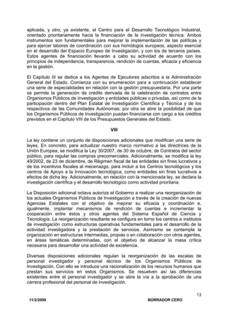 11/2/2009 BORRADOR CERO
13
aplicada, y otro, ya existente, el Centro para el Desarrollo Tecnológico Industrial,
orientado prioritariamente hacia la financiación de la investigación técnica. Ambos
instrumentos son fundamentales para mejorar la implementación de las políticas y
para ejercer labores de coordinación con sus homólogos europeos, aspecto esencial
en el desarrollo del Espacio Europeo de Investigación, y con los de terceros países.
Estos agentes de financiación llevarán a cabo su actividad de acuerdo con los
principios de independencia, transparencia, rendición de cuentas, eficacia y eficiencia
en la gestión.
El Capítulo III se dedica a los Agentes de Ejecutores adscritos a la Administración
General del Estado. Comienza con su enumeración para a continuación establecer
una serie de especialidades en relación con la gestión presupuestaria. Por una parte
se permite la generación de crédito derivada de la celebración de contratos entre
Organismos Públicos de Investigación y entidades públicas o privadas, así como de la
participación dentro del Plan Estatal de Investigación Científica y Técnica y de los
respectivos de las Comunidades Autónomas; por otra se abre la posibilidad de que
los Organismos Públicos de Investigación puedan financiarse con cargo a los créditos
previstos en el Capítulo VIII de los Presupuestos Generales del Estado.
VIII
La ley contiene un conjunto de disposiciones adicionales que modifican una serie de
leyes. En concreto, para actualizar nuestro marco normativo a las directrices de la
Unión Europea, se modifica la Ley 30/2007, de 30 de octubre, de Contratos del sector
público, para regular las compras precomerciales. Adicionalmente, se modifica la ley
49/2002, de 23 de diciembre, de Régimen fiscal de las entidades sin fines lucrativos y
de los incentivos fiscales al mecenazgo, para incluir a los Centros tecnológicos y los
centros de Apoyo a la Innovación tecnológica, como entidades sin fines lucrativos a
efectos de dicha ley. Adicionalmente, en relación con la mencionada ley, se declara la
investigación científica y el desarrollo tecnológico como actividad prioritaria.
La Disposición adicional octava autoriza al Gobierno a realizar una reorganización de
los actuales Organismos Públicos de Investigación a través de la creación de nuevas
Agencias Estatales con el objetivo de mejorar su eficacia y coordinación e,
igualmente, implantar mecanismos de rendición de cuentas e incrementar la
cooperación entre éstos y otros agentes del Sistema Español de Ciencia y
Tecnología. La reorganización resultante se configura en torno los centros e institutos
de investigación como estructuras operativas fundamentales para el desarrollo de la
actividad investigadora y la prestación de servicios. Asimismo se contempla la
organización en estructuras intermedias, propias o en colaboración con otros agentes,
en áreas temáticas determinadas, con el objetivo de alcanzar la masa crítica
necesaria para desarrollar una actividad de excelencia.
Diversas disposiciones adicionales regulan la reorganización de las escalas de
personal investigador y personal técnico de los Organismos Públicos de
Investigación. Con ello se introduce una racionalización de los recursos humanos que
prestan sus servicios en estos Organismos. Se resuelven así las diferencias
existentes entre el personal investigador y se abre la vía a la aprobación de una
carrera profesional del personal de investigación.
 