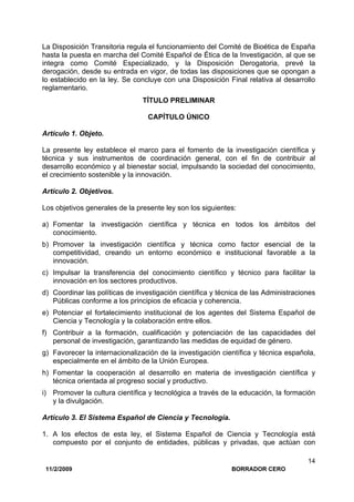 11/2/2009 BORRADOR CERO
14
La Disposición Transitoria regula el funcionamiento del Comité de Bioética de España
hasta la puesta en marcha del Comité Español de Ética de la Investigación, al que se
integra como Comité Especializado, y la Disposición Derogatoria, prevé la
derogación, desde su entrada en vigor, de todas las disposiciones que se opongan a
lo establecido en la ley. Se concluye con una Disposición Final relativa al desarrollo
reglamentario.
TÍTULO PRELIMINAR
CAPÍTULO ÚNICO
Artículo 1. Objeto.
La presente ley establece el marco para el fomento de la investigación científica y
técnica y sus instrumentos de coordinación general, con el fin de contribuir al
desarrollo económico y al bienestar social, impulsando la sociedad del conocimiento,
el crecimiento sostenible y la innovación.
Artículo 2. Objetivos.
Los objetivos generales de la presente ley son los siguientes:
a) Fomentar la investigación científica y técnica en todos los ámbitos del
conocimiento.
b) Promover la investigación científica y técnica como factor esencial de la
competitividad, creando un entorno económico e institucional favorable a la
innovación.
c) Impulsar la transferencia del conocimiento científico y técnico para facilitar la
innovación en los sectores productivos.
d) Coordinar las políticas de investigación científica y técnica de las Administraciones
Públicas conforme a los principios de eficacia y coherencia.
e) Potenciar el fortalecimiento institucional de los agentes del Sistema Español de
Ciencia y Tecnología y la colaboración entre ellos.
f) Contribuir a la formación, cualificación y potenciación de las capacidades del
personal de investigación, garantizando las medidas de equidad de género.
g) Favorecer la internacionalización de la investigación científica y técnica española,
especialmente en el ámbito de la Unión Europea.
h) Fomentar la cooperación al desarrollo en materia de investigación científica y
técnica orientada al progreso social y productivo.
i) Promover la cultura científica y tecnológica a través de la educación, la formación
y la divulgación.
Artículo 3. El Sistema Español de Ciencia y Tecnología.
1. A los efectos de esta ley, el Sistema Español de Ciencia y Tecnología está
compuesto por el conjunto de entidades, públicas y privadas, que actúan con
 