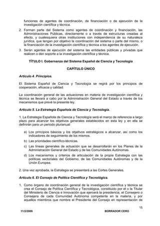 11/2/2009 BORRADOR CERO
15
funciones de agentes de coordinación, de financiación o de ejecución de la
investigación científica y técnica.
2. Forman parte del Sistema como agentes de coordinación y financiación, las
Administraciones Públicas, directamente o a través de estructuras creadas al
efecto, y cualesquiera otras instituciones con independencia de su naturaleza
jurídica, que tengan por objetivo la coordinación del sistema o parte del mismo, o
la financiación de la investigación científica y técnica a los agentes de ejecución.
3. Serán agentes de ejecución del sistema las entidades públicas y privadas que
realicen o den soporte a la investigación científica y técnica.
TÍTULO I. Gobernanza del Sistema Español de Ciencia y Tecnología
CAPÍTULO ÚNICO
Artículo 4. Principios.
El Sistema Español de Ciencia y Tecnología se regirá por los principios de
cooperación, eficacia y calidad.
La coordinación general de las actuaciones en materia de investigación científica y
técnica se llevará a cabo por la Administración General del Estado a través de los
mecanismos que prevé la presente ley.
Artículo 5. La Estrategia Española de Ciencia y Tecnología.
1. La Estrategia Española de Ciencia y Tecnología será el marco de referencia a largo
plazo para alcanzar los objetivos generales establecidos en esta ley y en ella se
definirán para un periodo plurianual:
a) Los principios básicos y los objetivos estratégicos a alcanzar, así como los
indicadores de seguimiento de los mismos.
b) Las prioridades científico-técnicas.
c) Las líneas generales de actuación que se desarrollarán en los Planes de la
Administración General del Estado y de las Comunidades Autónomas.
d) Los mecanismos y criterios de articulación de la propia Estrategia con las
políticas sectoriales del Gobierno, de las Comunidades Autónomas y de la
Unión Europea.
2. Una vez aprobada, la Estrategia se presentará a las Cortes Generales.
Artículo 6. El Consejo de Política Científica y Tecnológica.
1. Como órgano de coordinación general de la investigación científica y técnica se
crea el Consejo de Política Científica y Tecnológica, constituido por el o la Titular
del Ministerio de Ciencia e Innovación que ejercerá la presidencia, el Consejero o
Consejera de cada Comunidad Autónoma competente en la materia, y por
aquellos miembros que nombre el Presidente del Consejo en representación de
 