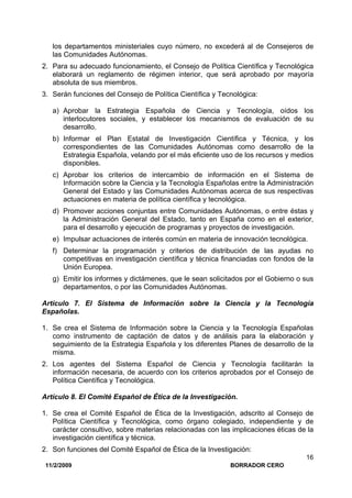 11/2/2009 BORRADOR CERO
16
los departamentos ministeriales cuyo número, no excederá al de Consejeros de
las Comunidades Autónomas.
2. Para su adecuado funcionamiento, el Consejo de Política Científica y Tecnológica
elaborará un reglamento de régimen interior, que será aprobado por mayoría
absoluta de sus miembros.
3. Serán funciones del Consejo de Política Científica y Tecnológica:
a) Aprobar la Estrategia Española de Ciencia y Tecnología, oídos los
interlocutores sociales, y establecer los mecanismos de evaluación de su
desarrollo.
b) Informar el Plan Estatal de Investigación Científica y Técnica, y los
correspondientes de las Comunidades Autónomas como desarrollo de la
Estrategia Española, velando por el más eficiente uso de los recursos y medios
disponibles.
c) Aprobar los criterios de intercambio de información en el Sistema de
Información sobre la Ciencia y la Tecnología Españolas entre la Administración
General del Estado y las Comunidades Autónomas acerca de sus respectivas
actuaciones en materia de política científica y tecnológica.
d) Promover acciones conjuntas entre Comunidades Autónomas, o entre éstas y
la Administración General del Estado, tanto en España como en el exterior,
para el desarrollo y ejecución de programas y proyectos de investigación.
e) Impulsar actuaciones de interés común en materia de innovación tecnológica.
f) Determinar la programación y criterios de distribución de las ayudas no
competitivas en investigación científica y técnica financiadas con fondos de la
Unión Europea.
g) Emitir los informes y dictámenes, que le sean solicitados por el Gobierno o sus
departamentos, o por las Comunidades Autónomas.
Artículo 7. El Sistema de Información sobre la Ciencia y la Tecnología
Españolas.
1. Se crea el Sistema de Información sobre la Ciencia y la Tecnología Españolas
como instrumento de captación de datos y de análisis para la elaboración y
seguimiento de la Estrategia Española y los diferentes Planes de desarrollo de la
misma.
2. Los agentes del Sistema Español de Ciencia y Tecnología facilitarán la
información necesaria, de acuerdo con los criterios aprobados por el Consejo de
Política Científica y Tecnológica.
Artículo 8. El Comité Español de Ética de la Investigación.
1. Se crea el Comité Español de Ética de la Investigación, adscrito al Consejo de
Política Científica y Tecnológica, como órgano colegiado, independiente y de
carácter consultivo, sobre materias relacionadas con las implicaciones éticas de la
investigación científica y técnica.
2. Son funciones del Comité Español de Ética de la Investigación:
 