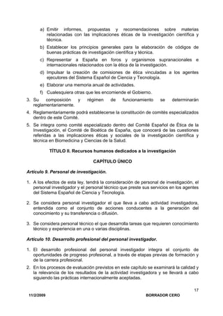11/2/2009 BORRADOR CERO
17
a) Emitir informes, propuestas y recomendaciones sobre materias
relacionadas con las implicaciones éticas de la investigación científica y
técnica.
b) Establecer los principios generales para la elaboración de códigos de
buenas prácticas de investigación científica y técnica.
c) Representar a España en foros y organismos supranacionales e
internacionales relacionados con la ética de la investigación.
d) Impulsar la creación de comisiones de ética vinculadas a los agentes
ejecutores del Sistema Español de Ciencia y Tecnología.
e) Elaborar una memoria anual de actividades.
f) Cualesquiera otras que les encomiende el Gobierno.
3. Su composición y régimen de funcionamiento se determinarán
reglamentariamente.
4. Reglamentariamente podrá establecerse la constitución de comités especializados
dentro de este Comité.
5. Se integra como comité especializado dentro del Comité Español de Ética de la
Investigación, el Comité de Bioética de España, que conocerá de las cuestiones
referidas a las implicaciones éticas y sociales de la investigación científica y
técnica en Biomedicina y Ciencias de la Salud.
TÍTULO II. Recursos humanos dedicados a la investigación
CAPÍTULO ÚNICO
Artículo 9. Personal de investigación.
1. A los efectos de esta ley, tendrá la consideración de personal de investigación, el
personal investigador y el personal técnico que preste sus servicios en los agentes
del Sistema Español de Ciencia y Tecnología.
2. Se considera personal investigador el que lleva a cabo actividad investigadora,
entendida como el conjunto de acciones conducentes a la generación del
conocimiento y su transferencia o difusión.
3. Se considera personal técnico el que desarrolla tareas que requieren conocimiento
técnico y experiencia en una o varias disciplinas.
Artículo 10. Desarrollo profesional del personal investigador.
1. El desarrollo profesional del personal investigador integra el conjunto de
oportunidades de progreso profesional, a través de etapas previas de formación y
de la carrera profesional.
2. En los procesos de evaluación previstos en este capítulo se examinará la calidad y
la relevancia de los resultados de la actividad investigadora y se llevará a cabo
siguiendo las prácticas internacionalmente aceptadas.
 
