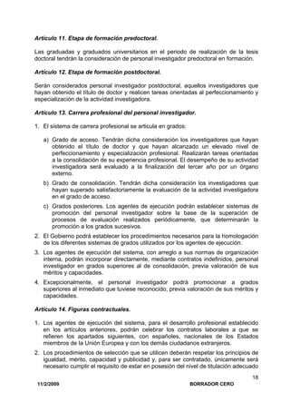 11/2/2009 BORRADOR CERO
18
Artículo 11. Etapa de formación predoctoral.
Las graduadas y graduados universitarios en el periodo de realización de la tesis
doctoral tendrán la consideración de personal investigador predoctoral en formación.
Artículo 12. Etapa de formación postdoctoral.
Serán considerados personal investigador postdoctoral, aquellos investigadores que
hayan obtenido el título de doctor y realicen tareas orientadas al perfeccionamiento y
especialización de la actividad investigadora.
Artículo 13. Carrera profesional del personal investigador.
1. El sistema de carrera profesional se articula en grados:
a) Grado de acceso. Tendrán dicha consideración los investigadores que hayan
obtenido el título de doctor y que hayan alcanzado un elevado nivel de
perfeccionamiento y especialización profesional. Realizarán tareas orientadas
a la consolidación de su experiencia profesional. El desempeño de su actividad
investigadora será evaluado a la finalización del tercer año por un órgano
externo.
b) Grado de consolidación. Tendrán dicha consideración los investigadores que
hayan superado satisfactoriamente la evaluación de la actividad investigadora
en el grado de acceso.
c) Grados posteriores. Los agentes de ejecución podrán establecer sistemas de
promoción del personal investigador sobre la base de la superación de
procesos de evaluación realizados periódicamente, que determinarán la
promoción a los grados sucesivos.
2. El Gobierno podrá establecer los procedimientos necesarios para la homologación
de los diferentes sistemas de grados utilizados por los agentes de ejecución.
3. Los agentes de ejecución del sistema, con arreglo a sus normas de organización
interna, podrán incorporar directamente, mediante contratos indefinidos, personal
investigador en grados superiores al de consolidación, previa valoración de sus
méritos y capacidades.
4. Excepcionalmente, el personal investigador podrá promocionar a grados
superiores al inmediato que tuviese reconocido, previa valoración de sus méritos y
capacidades.
Artículo 14. Figuras contractuales.
1. Los agentes de ejecución del sistema, para el desarrollo profesional establecido
en los artículos anteriores, podrán celebrar los contratos laborales a que se
refieren los apartados siguientes, con españoles, nacionales de los Estados
miembros de la Unión Europea y con los demás ciudadanos extranjeros.
2. Los procedimientos de selección que se utilicen deberán respetar los principios de
igualdad, mérito, capacidad y publicidad y, para ser contratado, únicamente será
necesario cumplir el requisito de estar en posesión del nivel de titulación adecuado
 