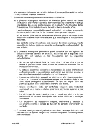 11/2/2009 BORRADOR CERO
19
a la naturaleza del puesto, sin perjuicio de los méritos específicos exigidos en los
correspondientes procesos selectivos.
3. Podrán utilizarse las siguientes modalidades de contratación:
a) El personal investigador predoctoral en formación podrá realizar las tareas
conducentes a la obtención del título de Doctor mediante un contrato de trabajo
en prácticas, de acuerdo con lo dispuesto en el artículo 11.1 del Estatuto de los
Trabajadores. El contrato tendrá una duración máxima de cuatro años.
Las situaciones de incapacidad temporal, maternidad y adopción o acogimiento
durante el período de duración del contrato, interrumpirán su cómputo.
No se aplicará para celebrar este contrato el límite general de cuatro ó seis
años desde la terminación de los estudios que habiliten para la realización del
doctorado.
Este contrato no impedirá celebrar otro posterior de similar naturaleza, tras la
obtención del titulo de doctor, de acuerdo con lo previsto en el apartado b) de
este artículo.
b) El personal investigador posdoctoral podrá concertar con los agentes de
ejecución contratos laborales en prácticas, de acuerdo con lo dispuesto en el
artículo 11.1 del Estatuto de los Trabajadores, con las siguientes
particularidades:
No será de aplicación el límite de cuatro años o de seis años a que se
refiere el precepto antes citado, cuando el contrato se concierte con un
trabajador minusválido.
El trabajo a desarrollar consistirá en la realización de tareas orientadas al
perfeccionamiento y especialización profesional, que permitan ampliar, o
completar la experiencia investigadora de los interesados.
La duración del contrato no podrá ser inferior a un año, ni exceder de tres.
Cuando el contrato se hubiese concertado por una duración inferior a tres
años podrá prorrogarse sucesivamente sin que, en ningún caso, las
prórrogas puedan tener una duración inferior a seis meses.
Ningún investigador podrá ser contratado utilizando esta modalidad
contractual en el mismo o distinto organismo por tiempo superior a tres
años.
La retribución de estos investigadores no podrá ser inferior a la que
corresponda al personal investigador que realice idénticas o análogas
actividades.
Las situaciones de incapacidad temporal, maternidad y adopción o
acogimiento durante el período de duración del contrato, interrumpirán su
cómputo.
c) El personal investigador en el grado de acceso de su carrera profesional podrá
concertar con los agentes de ejecución contratos temporales con las siguientes
particularidades:
 