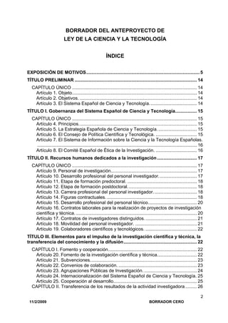 11/2/2009 BORRADOR CERO
2
BORRADOR DEL ANTEPROYECTO DE
LEY DE LA CIENCIA Y LA TECNOLOGÍA
ÍNDICE
EXPOSICIÓN DE MOTIVOS........................................................................................ 5
TÍTULO PRELIMINAR ............................................................................................... 14
CAPÍTULO ÚNICO ................................................................................................. 14
Artículo 1. Objeto................................................................................................. 14
Artículo 2. Objetivos. ........................................................................................... 14
Artículo 3. El Sistema Español de Ciencia y Tecnología..................................... 14
TÍTULO I. Gobernanza del Sistema Español de Ciencia y Tecnología................. 15
CAPÍTULO ÚNICO ................................................................................................. 15
Artículo 4. Principios............................................................................................ 15
Artículo 5. La Estrategia Española de Ciencia y Tecnología............................... 15
Artículo 6. El Consejo de Política Científica y Tecnológica. ................................ 15
Artículo 7. El Sistema de Información sobre la Ciencia y la Tecnología Españolas.
............................................................................................................................ 16
Artículo 8. El Comité Español de Ética de la Investigación. ................................ 16
TÍTULO II. Recursos humanos dedicados a la investigación............................... 17
CAPÍTULO ÚNICO ................................................................................................. 17
Artículo 9. Personal de investigación................................................................... 17
Artículo 10. Desarrollo profesional del personal investigador.............................. 17
Artículo 11. Etapa de formación predoctoral. ...................................................... 18
Artículo 12. Etapa de formación postdoctoral...................................................... 18
Artículo 13. Carrera profesional del personal investigador.................................. 18
Artículo 14. Figuras contractuales. ...................................................................... 18
Artículo 15. Desarrollo profesional del personal técnico...................................... 20
Artículo 16. Contratos laborales para la realización de proyectos de investigación
científica y técnica. .............................................................................................. 20
Artículo 17. Contratos de investigadores distinguidos......................................... 21
Artículo 18. Movilidad del personal investigador. ................................................ 21
Artículo 19. Colaboradores científicos y tecnológicos. ........................................ 22
TÍTULO III. Elementos para el impulso de la investigación científica y técnica, la
transferencia del conocimiento y la difusión......................................................... 22
CAPÍTULO I. Fomento y cooperación..................................................................... 22
Artículo 20. Fomento de la investigación científica y técnica............................... 22
Artículo 21. Subvenciones................................................................................... 23
Artículo 22. Convenios de colaboración. ............................................................. 23
Artículo 23. Agrupaciones Públicas de Investigación. ......................................... 24
Artículo 24. Internacionalización del Sistema Español de Ciencia y Tecnología. 25
Artículo 25. Cooperación al desarrollo................................................................. 25
CAPÍTULO II. Transferencia de los resultados de la actividad investigadora ......... 26
 