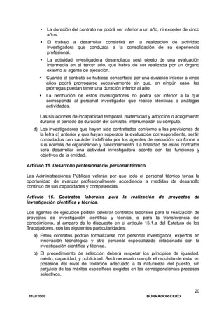 11/2/2009 BORRADOR CERO
20
La duración del contrato no podrá ser inferior a un año, ni exceder de cinco
años.
El trabajo a desarrollar consistirá en la realización de actividad
investigadora que conduzca a la consolidación de su experiencia
profesional.
La actividad investigadora desarrollada será objeto de una evaluación
intermedia en el tercer año, que habrá de ser realizada por un órgano
externo al agente de ejecución.
Cuando el contrato se hubiese concertado por una duración inferior a cinco
años podrá prorrogarse sucesivamente sin que, en ningún caso, las
prórrogas puedan tener una duración inferior al año.
La retribución de estos investigadores no podrá ser inferior a la que
corresponda al personal investigador que realice idénticas o análogas
actividades.
Las situaciones de incapacidad temporal, maternidad y adopción o acogimiento
durante el período de duración del contrato, interrumpirán su cómputo.
d) Los investigadores que hayan sido contratados conforme a las previsiones de
la letra c) anterior y que hayan superado la evaluación correspondiente, serán
contratados con carácter indefinido por los agentes de ejecución, conforme a
sus normas de organización y funcionamiento. La finalidad de estos contratos
será desarrollar una actividad investigadora acorde con las funciones y
objetivos de la entidad.
Artículo 15. Desarrollo profesional del personal técnico.
Las Administraciones Públicas velarán por que todo el personal técnico tenga la
oportunidad de avanzar profesionalmente accediendo a medidas de desarrollo
continuo de sus capacidades y competencias.
Artículo 16. Contratos laborales para la realización de proyectos de
investigación científica y técnica.
Los agentes de ejecución podrán celebrar contratos laborales para la realización de
proyectos de investigación científica y técnica, o para la transferencia del
conocimiento, al amparo de lo dispuesto en el artículo 15.1.a del Estatuto de los
Trabajadores, con las siguientes particularidades:
a) Estos contratos podrán formalizarse con personal investigador, expertos en
innovación tecnológica y otro personal especializado relacionado con la
investigación científica y técnica.
b) El procedimiento de selección deberá respetar los principios de igualdad,
mérito, capacidad, y publicidad. Será necesario cumplir el requisito de estar en
posesión del nivel de titulación adecuado a la naturaleza del puesto, sin
perjuicio de los méritos específicos exigidos en los correspondientes procesos
selectivos.
 