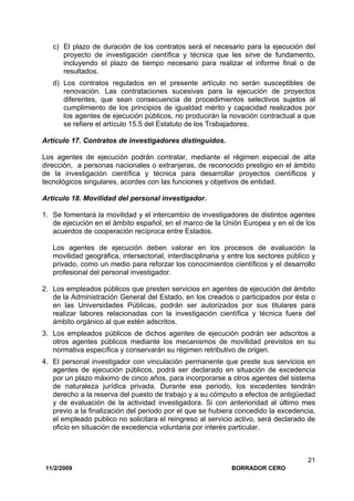 11/2/2009 BORRADOR CERO
21
c) El plazo de duración de los contratos será el necesario para la ejecución del
proyecto de investigación científica y técnica que les sirve de fundamento,
incluyendo el plazo de tiempo necesario para realizar el informe final o de
resultados.
d) Los contratos regulados en el presente artículo no serán susceptibles de
renovación. Las contrataciones sucesivas para la ejecución de proyectos
diferentes, que sean consecuencia de procedimientos selectivos sujetos al
cumplimiento de los principios de igualdad mérito y capacidad realizados por
los agentes de ejecución públicos, no producirán la novación contractual a que
se refiere el artículo 15.5 del Estatuto de los Trabajadores.
Artículo 17. Contratos de investigadores distinguidos.
Los agentes de ejecución podrán contratar, mediante el régimen especial de alta
dirección, a personas nacionales o extranjeras, de reconocido prestigio en el ámbito
de la investigación científica y técnica para desarrollar proyectos científicos y
tecnológicos singulares, acordes con las funciones y objetivos de entidad.
Artículo 18. Movilidad del personal investigador.
1. Se fomentará la movilidad y el intercambio de investigadores de distintos agentes
de ejecución en el ámbito español, en el marco de la Unión Europea y en el de los
acuerdos de cooperación recíproca entre Estados.
Los agentes de ejecución deben valorar en los procesos de evaluación la
movilidad geográfica, intersectorial, interdisciplinaria y entre los sectores público y
privado, como un medio para reforzar los conocimientos científicos y el desarrollo
profesional del personal investigador.
2. Los empleados públicos que presten servicios en agentes de ejecución del ámbito
de la Administración General del Estado, en los creados o participados por ésta o
en las Universidades Públicas, podrán ser autorizados por sus titulares para
realizar labores relacionadas con la investigación científica y técnica fuera del
ámbito orgánico al que estén adscritos.
3. Los empleados públicos de dichos agentes de ejecución podrán ser adscritos a
otros agentes públicos mediante los mecanismos de movilidad previstos en su
normativa específica y conservarán su régimen retributivo de origen.
4. El personal investigador con vinculación permanente que preste sus servicios en
agentes de ejecución públicos, podrá ser declarado en situación de excedencia
por un plazo máximo de cinco años, para incorporarse a otros agentes del sistema
de naturaleza jurídica privada. Durante ese periodo, los excedentes tendrán
derecho a la reserva del puesto de trabajo y a su cómputo a efectos de antigüedad
y de evaluación de la actividad investigadora. Si con anterioridad al último mes
previo a la finalización del periodo por el que se hubiera concedido la excedencia,
el empleado publico no solicitara el reingreso al servicio activo, será declarado de
oficio en situación de excedencia voluntaria por interés particular.
 
