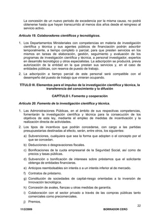 11/2/2009 BORRADOR CERO
22
La concesión de un nuevo periodo de excedencia por la misma causa, no podrá
obtenerse hasta que hayan transcurrido al menos dos años desde el reingreso al
servicio activo.
Artículo 19. Colaboradores científicos y tecnológicos.
1. Los Departamentos Ministeriales con competencias en materia de investigación
científica y técnica y sus agentes públicos de financiación podrán adscribir
temporalmente, a tiempo completo o parcial, para que presten servicios en los
mismos en tareas de elaboración, gestión, seguimiento y evaluación de los
programas de investigación científica y técnica, a personal investigador, expertos
en desarrollo tecnológico y otros especialistas. La adscripción se producirá, previa
autorización de la entidad en la que prestan sus servicios y, en el caso de
entidades públicas, con reserva de puesto de trabajo.
2. La adscripción a tiempo parcial de este personal será compatible con el
desempeño del puesto de trabajo que vinieran ocupando.
TÍTULO III. Elementos para el impulso de la investigación científica y técnica, la
transferencia del conocimiento y la difusión
CAPÍTULO I. Fomento y cooperación
Artículo 20. Fomento de la investigación científica y técnica.
1. Las Administraciones Públicas, en el ámbito de sus respectivas competencias,
fomentarán la investigación científica y técnica para la consecución de los
objetivos de esta ley, mediante el empleo de medidas de incentivación y la
realización directa de actividades.
2. Los tipos de incentivos que podrán concederse, con cargo a las partidas
presupuestarias destinadas al efecto, serán, entre otros, los siguientes:
a) Subvenciones, cualquiera que sea la forma que adopten o el concepto por el
que se concedan.
b) Deducciones o desgravaciones fiscales.
c) Bonificaciones de la cuota empresarial de la Seguridad Social, así como de
precios y tasas públicas.
d) Subvención o bonificación de intereses sobre préstamos que el solicitante
obtenga de entidades financieras.
e) Anticipos reembolsables sin interés o a un interés inferior al de mercado.
f) Contratos de préstamo.
g) Constitución de sociedades de capital-riesgo orientadas a la inversión de
Innovación tecnológica.
h) Concesión de avales, fianzas u otras medidas de garantía.
i) Colaboración con el sector privado a través de las compras públicas tanto
comerciales como precomerciales.
j) Premios.
 