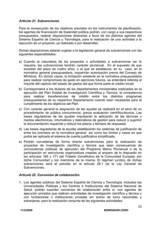11/2/2009 BORRADOR CERO
23
Artículo 21. Subvenciones.
Para la consecución de los objetivos previstos en los instrumentos de planificación,
los agentes de financiación de titularidad pública podrán, con cargo a sus respectivos
presupuestos, realizar disposiciones dinerarias a favor de los distintos agentes del
Sistema Español de Ciencia y Tecnología, para la realización de una actividad o la
ejecución de un proyecto, ya realizado o por desarrollar.
Dichas disposiciones estarán sujetas a la legislación general de subvenciones con las
siguientes especialidades:
a) Cuando la naturaleza de los proyectos o actividades a subvencionar así lo
requiera, las subvenciones tendrán carácter plurianual. En el supuesto de que
excedan del plazo de cuatro años, o el que se establezca, en su caso, en la
normativa general presupuestaria, requerirán autorización previa del Consejo de
Ministros. En dichos casos, la limitación existente en la normativa presupuestaria
para realizar compromisos de gasto en ejercicios futuros, se entenderá referida al
importe del capitulo del estado de gastos del que forme parte el crédito inicial.
b) Corresponderá a los titulares de los departamentos ministeriales implicados en la
ejecución del Plan Estatal de Investigación Científica y Técnica, la competencia
para realizar transferencias de crédito entre los distintos programas
presupuestarios de su respectivo Departamento cuando sean necesarias para el
cumplimiento de los objetivos del Plan.
c) Con carácter general la asignación de las ayudas se realizará en el seno de un
procedimiento de pública concurrencia, previa evaluación científico-técnica. Las
bases reguladoras de las ayudas impulsarán la aplicación de las técnicas y
medios electrónicos, informáticos y telemáticos de gestión para reducir o suprimir
la documentación requerida y reducir los plazos y tiempos de respuesta.
d) Las bases reguladoras de la ayudas establecerán los sistemas de justificación de
entre los previstos en la normativa general así como los límites y casos en que
podrá ser aplicado el sistema de cuenta justificativa simplificada.
e) Podrán concederse de forma directa subvenciones para la realización de
proyectos de investigación científica y técnica que sean consecuencia de
convocatorias públicas de ejecución del Programa Marco Plurianual o de la
participación en estructuras organizativas creadas al amparo de lo dispuesto en
los artículos 169 y 171 del Tratado Constitutivo de la Comunidad Europea, por
dicha Comunidad y los miembros de la misma. El régimen jurídico de dichas
subvenciones será el previsto en el artículo 28.1 de la Ley General de
Subvenciones.
Artículo 22. Convenios de colaboración.
1. Los agentes públicos del Sistema Español de Ciencia y Tecnología, incluidos las
Universidades Públicas y los Centros e Instituciones del Sistema Nacional de
Salud, podrán suscribir convenios de colaboración entre sí, con agentes de
ejecución privados que realicen actividades de investigación científica y técnica y
con fundaciones o instituciones privadas sin ánimo de lucro nacionales y
extranjeras, para la realización conjunta de las siguientes actividades:
 