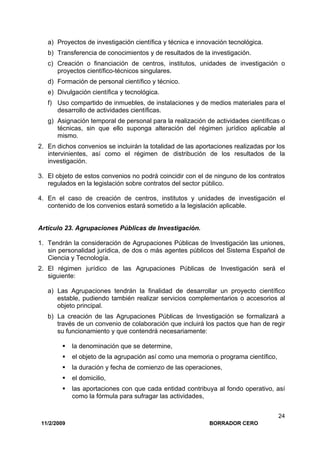 11/2/2009 BORRADOR CERO
24
a) Proyectos de investigación científica y técnica e innovación tecnológica.
b) Transferencia de conocimientos y de resultados de la investigación.
c) Creación o financiación de centros, institutos, unidades de investigación o
proyectos científico-técnicos singulares.
d) Formación de personal científico y técnico.
e) Divulgación científica y tecnológica.
f) Uso compartido de inmuebles, de instalaciones y de medios materiales para el
desarrollo de actividades científicas.
g) Asignación temporal de personal para la realización de actividades científicas o
técnicas, sin que ello suponga alteración del régimen jurídico aplicable al
mismo.
2. En dichos convenios se incluirán la totalidad de las aportaciones realizadas por los
intervinientes, así como el régimen de distribución de los resultados de la
investigación.
3. El objeto de estos convenios no podrá coincidir con el de ninguno de los contratos
regulados en la legislación sobre contratos del sector público.
4. En el caso de creación de centros, institutos y unidades de investigación el
contenido de los convenios estará sometido a la legislación aplicable.
Artículo 23. Agrupaciones Públicas de Investigación.
1. Tendrán la consideración de Agrupaciones Públicas de Investigación las uniones,
sin personalidad jurídica, de dos o más agentes públicos del Sistema Español de
Ciencia y Tecnología.
2. El régimen jurídico de las Agrupaciones Públicas de Investigación será el
siguiente:
a) Las Agrupaciones tendrán la finalidad de desarrollar un proyecto científico
estable, pudiendo también realizar servicios complementarios o accesorios al
objeto principal.
b) La creación de las Agrupaciones Públicas de Investigación se formalizará a
través de un convenio de colaboración que incluirá los pactos que han de regir
su funcionamiento y que contendrá necesariamente:
la denominación que se determine,
el objeto de la agrupación así como una memoria o programa científico,
la duración y fecha de comienzo de las operaciones,
el domicilio,
las aportaciones con que cada entidad contribuya al fondo operativo, así
como la fórmula para sufragar las actividades,
 