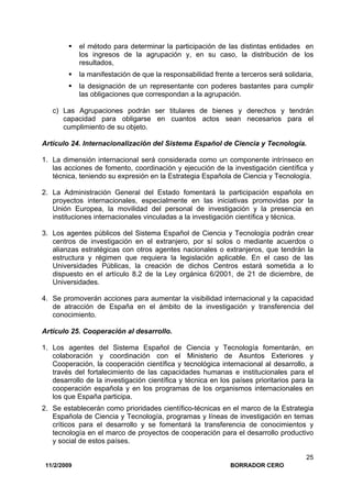 11/2/2009 BORRADOR CERO
25
el método para determinar la participación de las distintas entidades en
los ingresos de la agrupación y, en su caso, la distribución de los
resultados,
la manifestación de que la responsabilidad frente a terceros será solidaria,
la designación de un representante con poderes bastantes para cumplir
las obligaciones que correspondan a la agrupación.
c) Las Agrupaciones podrán ser titulares de bienes y derechos y tendrán
capacidad para obligarse en cuantos actos sean necesarios para el
cumplimiento de su objeto.
Artículo 24. Internacionalización del Sistema Español de Ciencia y Tecnología.
1. La dimensión internacional será considerada como un componente intrínseco en
las acciones de fomento, coordinación y ejecución de la investigación científica y
técnica, teniendo su expresión en la Estrategia Española de Ciencia y Tecnología.
2. La Administración General del Estado fomentará la participación española en
proyectos internacionales, especialmente en las iniciativas promovidas por la
Unión Europea, la movilidad del personal de investigación y la presencia en
instituciones internacionales vinculadas a la investigación científica y técnica.
3. Los agentes públicos del Sistema Español de Ciencia y Tecnología podrán crear
centros de investigación en el extranjero, por sí solos o mediante acuerdos o
alianzas estratégicas con otros agentes nacionales o extranjeros, que tendrán la
estructura y régimen que requiera la legislación aplicable. En el caso de las
Universidades Públicas, la creación de dichos Centros estará sometida a lo
dispuesto en el artículo 8.2 de la Ley orgánica 6/2001, de 21 de diciembre, de
Universidades.
4. Se promoverán acciones para aumentar la visibilidad internacional y la capacidad
de atracción de España en el ámbito de la investigación y transferencia del
conocimiento.
Artículo 25. Cooperación al desarrollo.
1. Los agentes del Sistema Español de Ciencia y Tecnología fomentarán, en
colaboración y coordinación con el Ministerio de Asuntos Exteriores y
Cooperación, la cooperación científica y tecnológica internacional al desarrollo, a
través del fortalecimiento de las capacidades humanas e institucionales para el
desarrollo de la investigación científica y técnica en los países prioritarios para la
cooperación española y en los programas de los organismos internacionales en
los que España participa.
2. Se establecerán como prioridades científico-técnicas en el marco de la Estrategia
Española de Ciencia y Tecnología, programas y líneas de investigación en temas
críticos para el desarrollo y se fomentará la transferencia de conocimientos y
tecnología en el marco de proyectos de cooperación para el desarrollo productivo
y social de estos países.
 