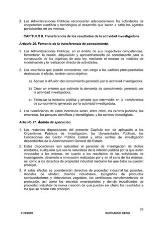 11/2/2009 BORRADOR CERO
26
3. Las Administraciones Públicas reconocerán adecuadamente las actividades de
cooperación científica y tecnológica al desarrollo que lleven a cabo los agentes
participantes en las mismas.
CAPÍTULO II. Transferencia de los resultados de la actividad investigadora
Artículo 26. Fomento de la transferencia de conocimiento.
1. Las Administraciones Públicas, en el ámbito de sus respectivas competencias,
fomentarán la cesión, adquisición y aprovechamiento de conocimiento para la
consecución de los objetivos de esta ley, mediante el empleo de medidas de
incentivación y la realización directa de actividades.
2. Los incentivos que podrán concederse, con cargo a las partidas presupuestarias
destinadas al efecto, tendrán como objetivo:
a) Apoyar la difusión del conocimiento generado por la actividad investigadora.
b) Crear un entorno que estimule la demanda de conocimiento generado por
la actividad investigadora.
c) Estimular la iniciativa pública y privada que intermedie en la transferencia
de conocimiento generado por la actividad investigadora.
3. Los beneficiarios de estos incentivos serán, entre otros, los centros públicos, las
empresas, los parques científicos y tecnológicos, y los centros tecnológicos.
Artículo 27. Ámbito de aplicación.
1. Las restantes disposiciones del presente Capítulo son de aplicación a los
Organismos Públicos de Investigación, las Universidades Públicas, las
Fundaciones del Sector Público Estatal y otros centros de investigación
dependientes de la Administración General del Estado.
2. Estas disposiciones son aplicables al personal de investigación de dichas
entidades, cualquiera que sea la naturaleza de la relación jurídica por la que estén
vinculados a las mismas, en cuanto a los resultados de las actividades de
investigación, desarrollo e innovación realizadas por y en el seno de las mismas,
así como a los derechos de propiedad industrial mediante los que éstos se puedan
proteger.
3. A estos efectos se considerarán derechos de propiedad industrial las patentes,
modelos de utilidad, diseños industriales, topografías de productos
semiconductores y obtenciones vegetales, los certificados complementarios de
protección, así como los secretos empresariales y demás modalidades de
propiedad industrial de nueva creación de que puedan ser objeto los resultados a
los que se refiere este precepto.
 