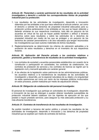 11/2/2009 BORRADOR CERO
27
Artículo 28. Titularidad y carácter patrimonial de los resultados de la actividad
investigadora y derecho a solicitar los correspondientes títulos de propiedad
industrial para su protección.
1. Los resultados de las actividades de investigación, desarrollo e innovación
obtenidos por las entidades a las que hace referencia el artículo anterior, así como
el derecho a solicitar los derechos de propiedad industrial adecuados para su
protección jurídica pertenecerán a las entidades en las que se hayan obtenido y
deberán anotarse en sus respectivos inventarios, todo ello sin perjuicio de los
acuerdos en virtud de los que se hayan podido transferir o atribuir a terceros
derechos sobre esos resultados y sobre las solicitudes de o derechos de
propiedad industrial por medio de los que se protegen y sin perjuicio de los
derechos de carácter personalísimo o de otra naturaleza que tengan reconocidos
los investigadores que sean autores materiales de dichos resultados.
2. Reglamentariamente se determinarán los criterios de valoración aplicables a la
anotación de estos resultados y derechos en el inventario de sus respectivos
titulares.
Artículo 29. Aplicación del Derecho privado a los contratos relativos a
promoción, gestión y transferencia de resultados de la actividad investigadora.
1. Los contratos de sociedad y acuerdos parasociales establecidos con ocasión de la
constitución o participación en sociedades, los contratos de colaboración, los
contratos de prestación de servicios y los contratos de licencia se regirán por la
legislación civil y mercantil aplicable con carácter general.
2. A los efectos de la legislación sobre patrimonio de las administraciones públicas,
los acuerdos relativos a la transferencia de resultados de las actividades de
investigación y desarrollo, por la especial naturaleza de su objeto y la singularidad
de estas operaciones así como por razón de los intereses públicos involucrados
en estos procesos, podrán realizarse por medio de adjudicación directa.
Artículo 30. Obligación de colaboración del personal investigador.
El personal de investigación que participe en actividades de investigación, desarrollo
o innovación de las que se obtengan o puedan obtener resultados susceptibles de
protección industrial deberá colaborar con los Agentes de ejecución en los que
presten o hayan prestado servicios, para asegurar su más adecuada protección y su
más eficiente transferencia.
Artículo 31. Contratos de transferencia de los resultados de investigación.
Se podrán transferir a terceros del sector público o privado los resultados de las
actividades de investigación, desarrollo e innovación y los derechos de propiedad
industrial que se exploten por medio de contratos de licencia.
 