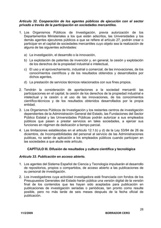 11/2/2009 BORRADOR CERO
28
Artículo 32. Cooperación de los agentes públicos de ejecución con el sector
privado a través de la participación en sociedades mercantiles.
1. Los Organismos Públicos de Investigación, previa autorización de los
Departamentos Ministeriales a los que están adscritos, las Universidades y los
demás agentes ejecutores públicos a que se refiere el artículo 27, podrán crear o
participar en el capital de sociedades mercantiles cuyo objeto sea la realización de
alguna de las siguientes actividades:
a) La investigación, el desarrollo o la innovación,
b) La explotación de patentes de invención y, en general, la cesión y explotación
de los derechos de la propiedad industrial e intelectual,
c) El uso y el aprovechamiento, industrial o comercial, de las innovaciones, de los
conocimientos científicos y de los resultados obtenidos y desarrollados por
dichos agentes,
d) La prestación de servicios técnicos relacionados con sus fines propios.
2. Tendrán la consideración de aportaciones a la sociedad mercantil: las
participaciones en el capital, la cesión de los derechos de la propiedad industrial e
intelectual y la cesión o el uso de las innovaciones, de los conocimientos
científico-técnicos y de los resultados obtenidos desarrollados por la propia
entidad.
3. Los Organismos Públicos de Investigación y los restantes centros de investigación
dependientes de la Administración General del Estado, las Fundaciones del Sector
Público Estatal y las Universidades Públicas podrán autorizar a sus empleados
públicos que pasen a prestar servicios en tales sociedades, a ejercer sus
funciones en régimen de dedicación a tiempo parcial.
4. Las limitaciones establecidas en el articulo 12.1.b) y d) de la Ley 53/84 de 26 de
diciembre, de Incompatibilidades del personal al servicio de las Administraciones
publicas, no serán de aplicación a los empleados públicos cuando participen en
las sociedades a que alude este artículo.
CAPÍTULO III. Difusión de resultados y cultura científica y tecnológica
Artículo 33. Publicación en acceso abierto.
1. Los agentes del Sistema Español de Ciencia y Tecnología impulsarán el desarrollo
de repositorios, propios o compartidos, de acceso abierto a las publicaciones de
su personal de investigación.
2. Los investigadores cuya actividad investigadora esté financiada con fondos de los
Presupuestos Generales del Estado harán pública una versión digital de la versión
final de los contenidos que les hayan sido aceptados para publicación en
publicaciones de investigación seriadas o periódicas, tan pronto como resulte
posible, pero no más tarde de seis meses después de la fecha oficial de
publicación.
 